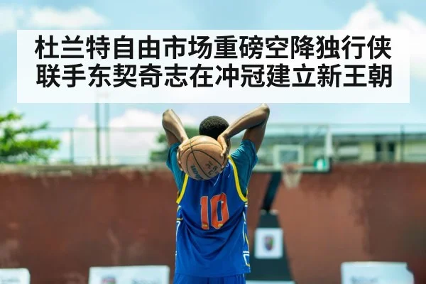 杜兰特自由市场重磅空降独行侠联手东契奇志在冲冠建立新王朝