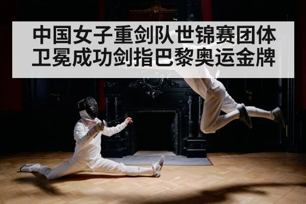 中国女子重剑队世锦赛团体卫冕成功剑指巴黎奥运金牌